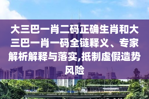 大三巴一肖二码正确生肖和大三巴一肖一码全链释义、专家解析解释与落实,抵制虚假造势风险