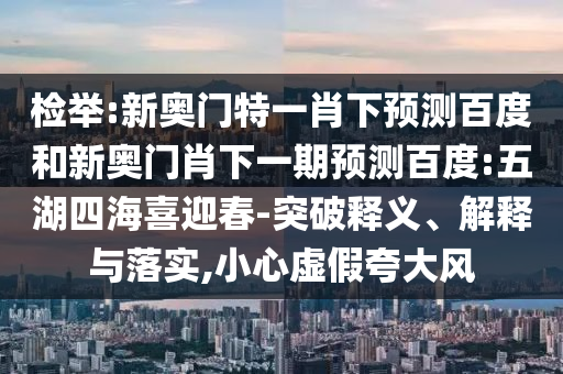 检举:新奥门特一肖下预测百度和新奥门肖下一期预测百度:五湖四海喜迎春-突破释义、解释与落实,小心虚假夸大风