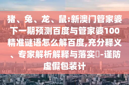 猪、兔、龙、鼠:新澳门管家婆下一期预测百度与管家婆100精准谜语怎么解百度,充分释义、专家解析解释与落实-谨防虚假包装计