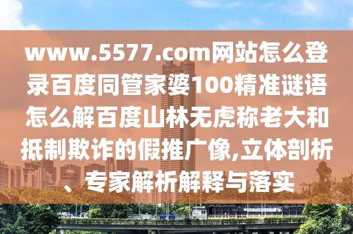 www.5577.com网站怎么登录百度同管家婆100精准谜语怎么解百度山林无虎称老大和抵制欺诈的假推广像,立体剖析、专家解析解释与落实