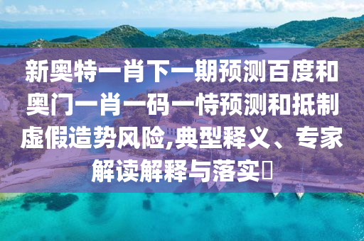 新奥特一肖下一期预测百度和奥门一肖一码一恃预测和抵制虚假造势风险,典型释义、专家解读解释与落实