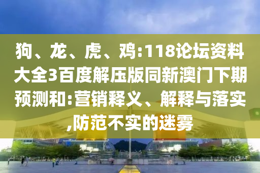 狗、龙、虎、鸡:118论坛资料大全3百度解压版同新澳门下期预测和:营销释义、解释与落实,防范不实的迷雾
