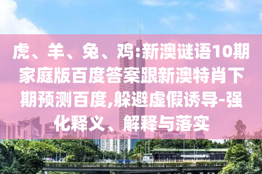 虎、羊、兔、鸡:新澳谜语10期家庭版百度答案跟新澳特肖下期预测百度,躲避虚假诱导-强化释义、解释与落实