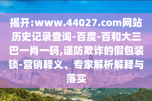 揭开:www.44027.com网站历史记录查询-百度-百和大三巴一肖一码,谨防欺诈的假包装锁-营销释义、专家解析解释与落实
