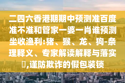 二四六香港期期中预测准百度准不准和管家一婆一肖谁预测坐收渔利:猪、猴、龙、狗-条理释义、专家解读解释与落实,谨防欺诈的假包装锁