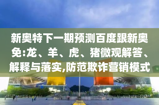 新奥特下一期预测百度跟新奥免:龙、羊、虎、猪微观解答、解释与落实,防范欺诈营销模式
