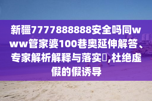 新疆7777888888安全吗同www管家婆100巷奥延伸解答、专家解析解释与落实​,杜绝虚假的假诱导