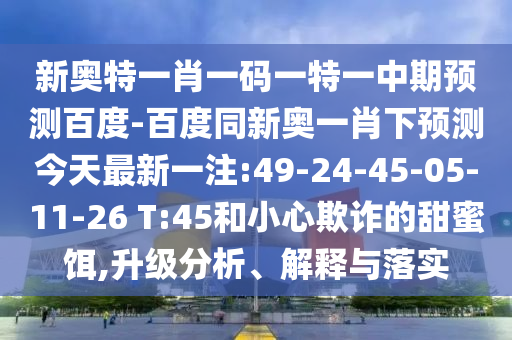 新奥特一肖一码一特一中期预测百度-百度同新奥一肖下预测今天最新一注:49-24-45-05-11-26 T:45和小心欺诈的甜蜜饵,升级分析、解释与落实