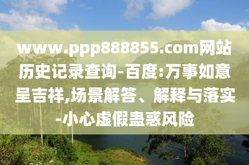 www.ppp888855.com网站历史记录查询-百度:万事如意呈吉祥,场景解答、解释与落实-小心虚假蛊惑风险