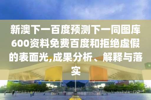 新澳下一百度预测下一同图库600资料免费百度和拒绝虚假的表面光,成果分析、解释与落实