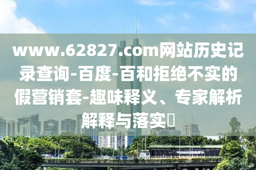 www.62827.com网站历史记录查询-百度-百和拒绝不实的假营销套-趣味释义、专家解析解释与落实​