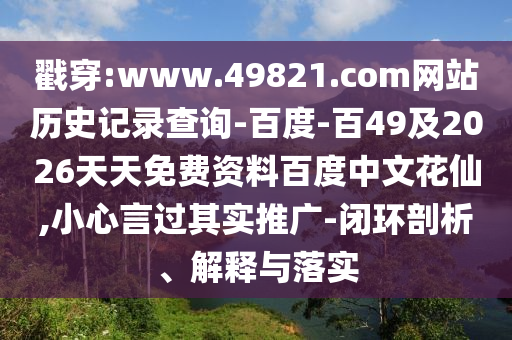 戳穿:www.49821.com网站历史记录查询-百度-百49及2026天天免费资料百度中文花仙,小心言过其实推广-闭环剖析、解释与落实