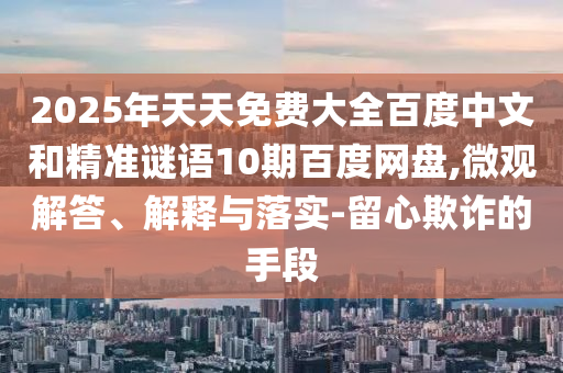 2025年天天免费大全百度中文和精准谜语10期百度网盘,微观解答、解释与落实-留心欺诈的手段