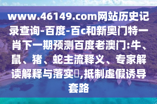 www.46149.com网站历史记录查询-百度-百c和新奥门特一肖下一期预测百度老澳门:牛、鼠、猪、蛇主流释义、专家解读解释与落实​,抵制虚假诱导套路