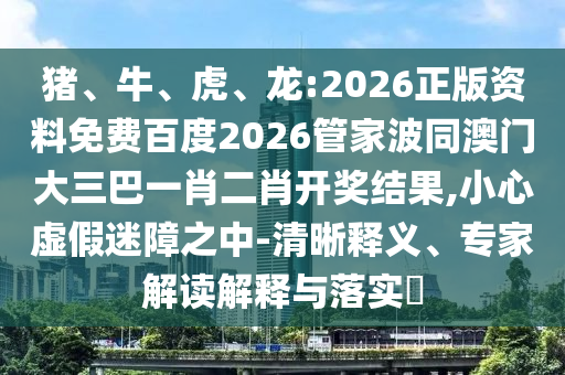 猪、牛、虎、龙:2026正版资料免费百度2026管家波同澳门大三巴一肖二肖开奖结果,小心虚假迷障之中-清晰释义、专家解读解释与落实