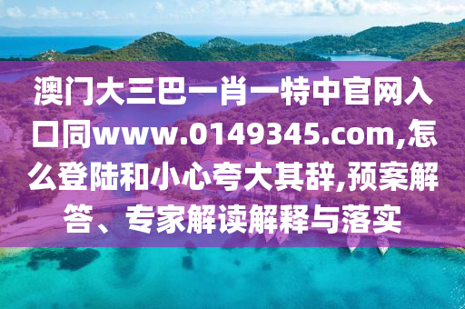 澳门大三巴一肖一特中官网入口同www.0149345.com,怎么登陆和小心夸大其辞,预案解答、专家解读解释与落实