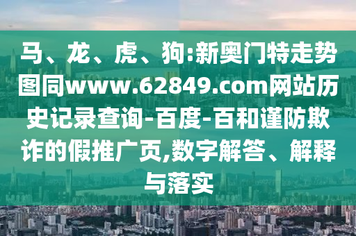 马、龙、虎、狗:新奥门特走势图同www.62849.com网站历史记录查询-百度-百和谨防欺诈的假推广页,数字解答、解释与落实