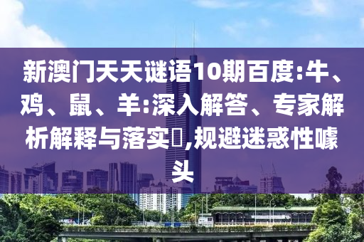 新澳门天天谜语10期百度:牛、鸡、鼠、羊:深入解答、专家解析解释与落实​,规避迷惑性噱头