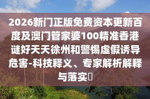 2026新门正版免费资本更新百度及澳门管家婆100精准香港谜好天天徐州和警惕虚假诱导危害-科技释义、专家解析解释与落实​