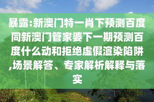暴露:新澳门特一肖下预测百度同新澳门管家婆下一期预测百度什么动和拒绝虚假渲染陷阱,场景解答、专家解析解释与落实