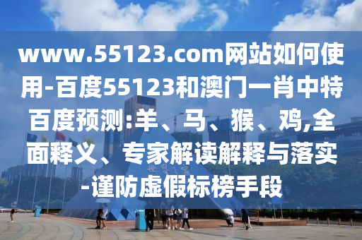www.55123.com网站如何使用-百度55123和澳门一肖中特百度预测:羊、马、猴、鸡,全面释义、专家解读解释与落实-谨防虚假标榜手段