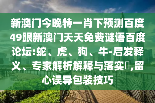 新澳门今晚特一肖下预测百度49跟新澳门天天免费谜语百度论坛:蛇、虎、狗、牛-启发释义、专家解析解释与落实​,留心误导包装技巧