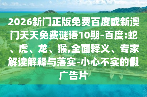 2026新门正版免费百度或新澳门天天免费谜语10期-百度:蛇、虎、龙、猴,全面释义、专家解读解释与落实-小心不实的假广告片