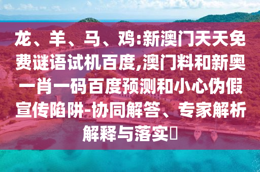 龙、羊、马、鸡:新澳门天天免费谜语试机百度,澳门料和新奥一肖一码百度预测和小心伪假宣传陷阱-协同解答、专家解析解释与落实​