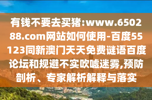有钱不要去买猪:www.650288.com网站如何使用-百度55123同新澳门天天免费谜语百度论坛和规避不实吹嘘迷雾,预防剖析、专家解析解释与落实