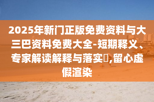 2025年新门正版免费资料与大三巴资料免费大全-短期释义、专家解读解释与落实​,留心虚假渲染