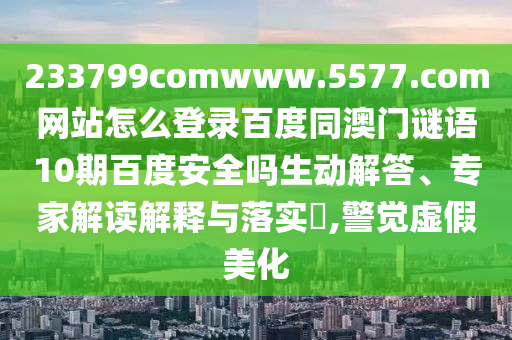 233799comwww.5577.com网站怎么登录百度同澳门谜语10期百度安全吗生动解答、专家解读解释与落实​,警觉虚假美化