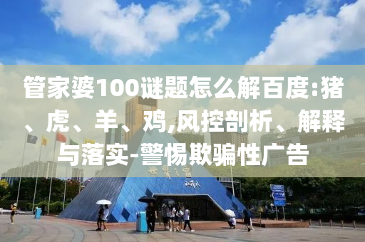 管家婆100谜题怎么解百度:猪、虎、羊、鸡,风控剖析、解释与落实-警惕欺骗性广告