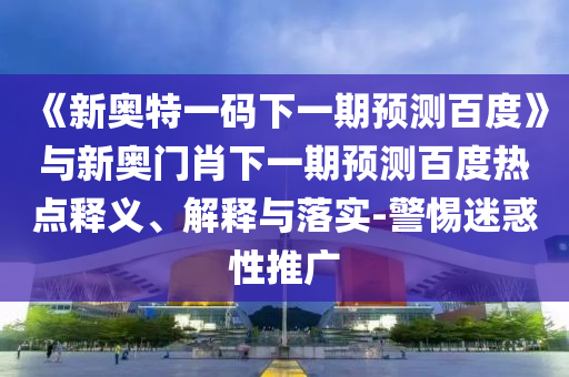 《新奥特一码下一期预测百度》与新奥门肖下一期预测百度热点释义、解释与落实-警惕迷惑性推广