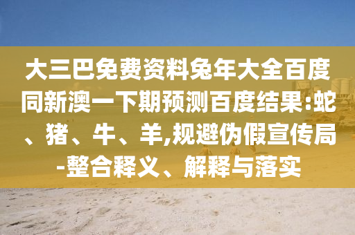 大三巴免费资料兔年大全百度同新澳一下期预测百度结果:蛇、猪、牛、羊,规避伪假宣传局-整合释义、解释与落实