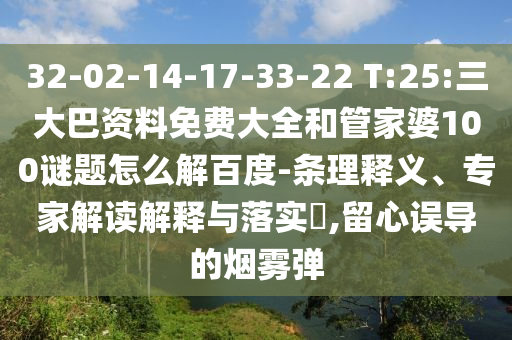 32-02-14-17-33-22 T:25:三大巴资料免费大全和管家婆100谜题怎么解百度-条理释义、专家解读解释与落实,留心误导的烟雾弹