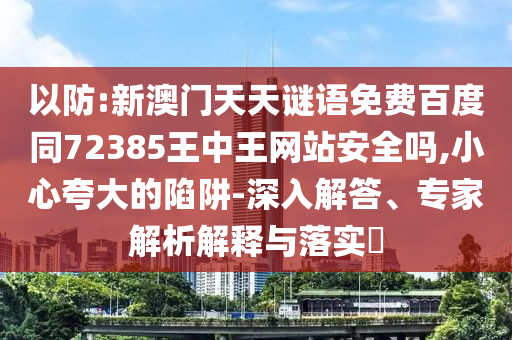 以防:新澳门天天谜语免费百度同72385王中王网站安全吗,小心夸大的陷阱-深入解答、专家解析解释与落实​