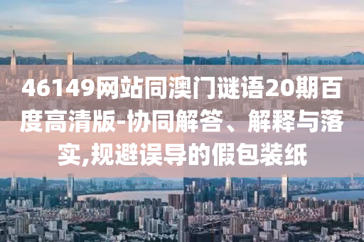 46149网站同澳门谜语20期百度高清版-协同解答、解释与落实,规避误导的假包装纸