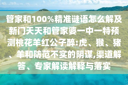 管家和100%精准谜语怎么解及新门天天和管家婆一中一特预测桃花羊红公子醉:虎、猴、猪、羊和防范不实的阴谋,渠道解答、专家解读解释与落实