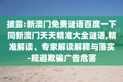披露:新澳门免费谜语百度一下同新澳门天天精准大全谜语,精准解读、专家解读解释与落实-规避欺骗广告危害