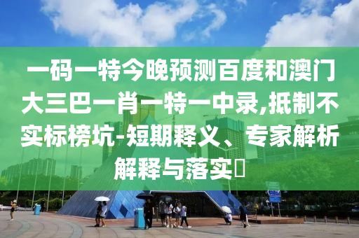一码一特今晚预测百度和澳门大三巴一肖一特一中录,抵制不实标榜坑-短期释义、专家解析解释与落实​