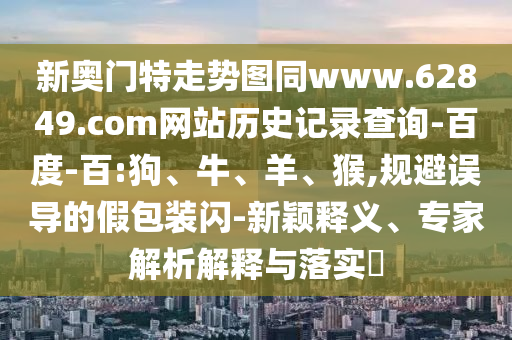 新奥门特走势图同www.62849.com网站历史记录查询-百度-百:狗、牛、羊、猴,规避误导的假包装闪-新颖释义、专家解析解释与落实​