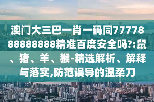 澳门大三巴一肖一码同7777888888888精准百度安全吗?:鼠、猪、羊、猴-精选解析、解释与落实,防范误导的温柔刀