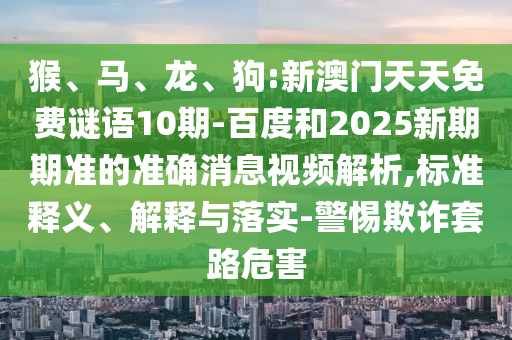 猴、马、龙、狗:新澳门天天免费谜语10期-百度和2025新期期准的准确消息视频解析,标准释义、解释与落实-警惕欺诈套路危害