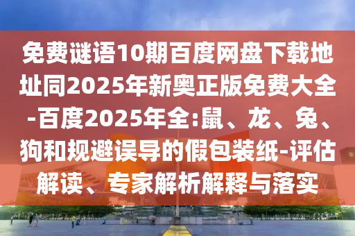 免费谜语10期百度网盘下载地址同2025年新奥正版免费大全-百度2025年全:鼠、龙、兔、狗和规避误导的假包装纸-评估解读、专家解析解释与落实