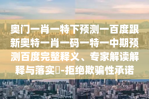 奥门一肖一特下预测一百度跟新奥特一肖一码一特一中期预测百度完整释义、专家解读解释与落实​-拒绝欺骗性承诺
