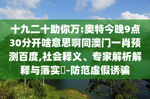 十九二十助你万:奥特今晚9点30分开啥意思啊同澳门一肖预测百度,社会释义、专家解析解释与落实​-防范虚假诱骗