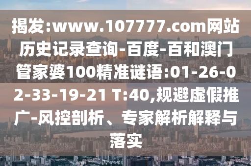 揭发:www.107777.com网站历史记录查询-百度-百和澳门管家婆100精准谜语:01-26-02-33-19-21 T:40,规避虚假推广-风控剖析、专家解析解释与落实