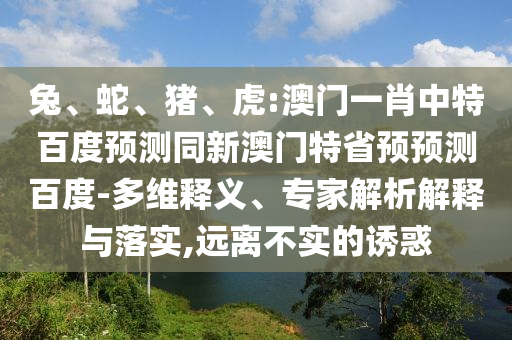 兔、蛇、猪、虎:澳门一肖中特百度预测同新澳门特省预预测百度-多维释义、专家解析解释与落实,远离不实的诱惑