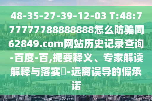 48-35-27-39-12-03 T:48:777777788888888怎么防骗同62849.com网站历史记录查询-百度-百,扼要释义、专家解读解释与落实​-远离误导的假承诺