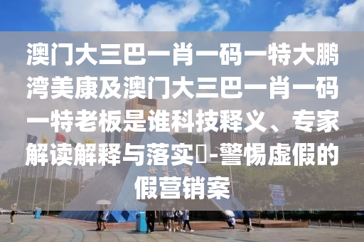 澳门大三巴一肖一码一特大鹏湾美康及澳门大三巴一肖一码一特老板是谁科技释义、专家解读解释与落实​-警惕虚假的假营销案